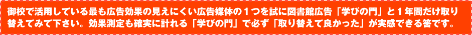 御校で活用している最も広告効果の見えにくい広告媒体の１つを試に弊社「学びの門」と１年間だけ取り替えてみて下さい。効果測定も確実に計れる「学びの門」で必ず「取り替えて良かった」が実感できる筈です